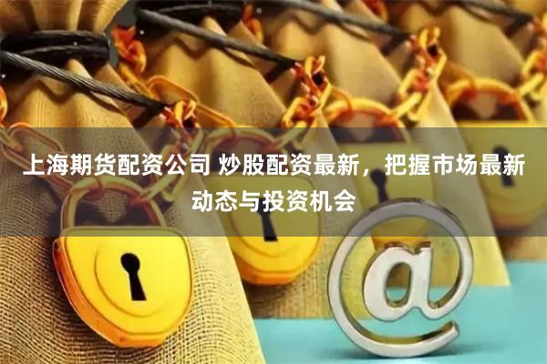 上海期货配资公司 炒股配资最新，把握市场最新动态与投资机会