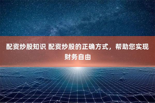 配资炒股知识 配资炒股的正确方式，帮助您实现财务自由