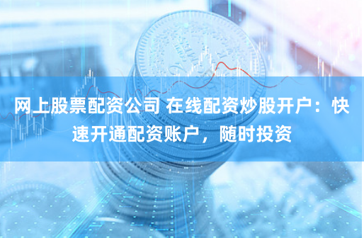 网上股票配资公司 在线配资炒股开户：快速开通配资账户，随时投资