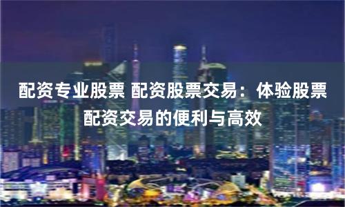 配资专业股票 配资股票交易：体验股票配资交易的便利与高效