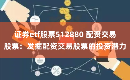 证券etf股票512880 配资交易股票：发掘配资交易股票的投资潜力