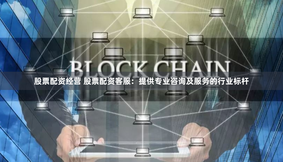 股票配资经营 股票配资客服:提供专业咨询及服务的行业标杆