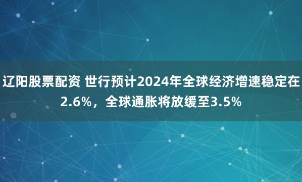 辽阳股票配资 世行预计2024年全球经济增速稳定在2.6%，全球通胀将放缓至3.5%