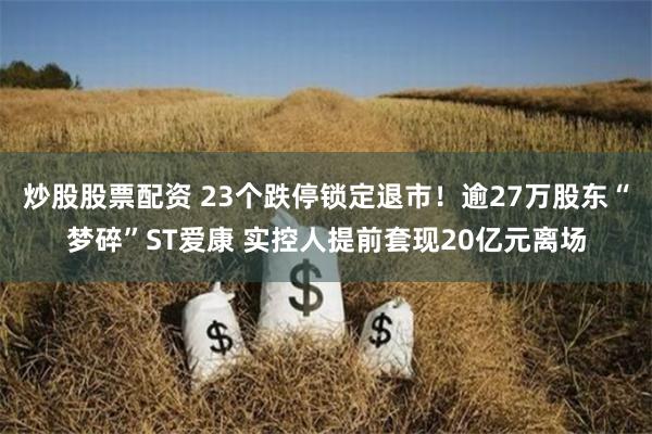 炒股股票配资 23个跌停锁定退市！逾27万股东“梦碎”ST爱康 实控人提前套现20亿元离场