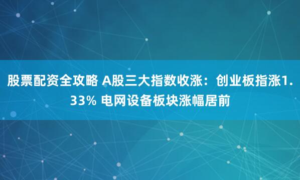 股票配资全攻略 A股三大指数收涨：创业板指涨1.33% 电网设备板块涨幅居前