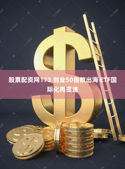 股票配资网173 创业50指数出海 ETF国际化再提速