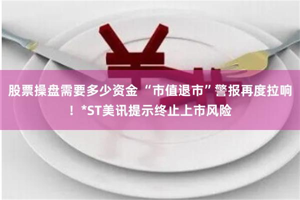 股票操盘需要多少资金 “市值退市”警报再度拉响!*ST美讯提示终止上市风险