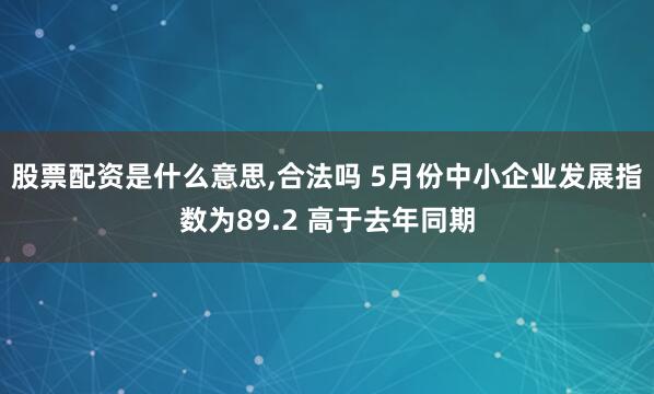 股票配资是什么意思,合法吗 5月份中小企业发展指数为89.2 高于去年同期