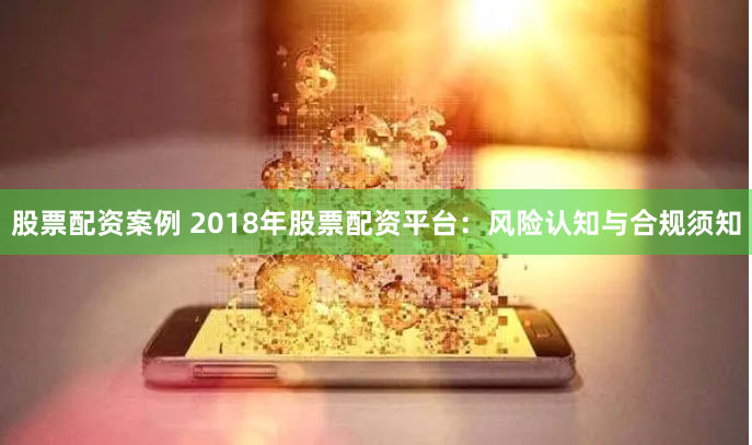 股票配资案例 2018年股票配资平台:风险认知与合规须知
