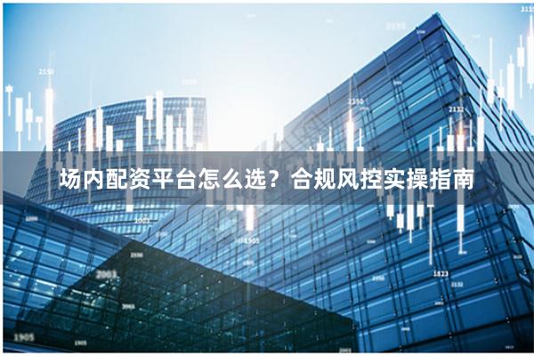 场内配资平台怎么选？合规风控实操指南