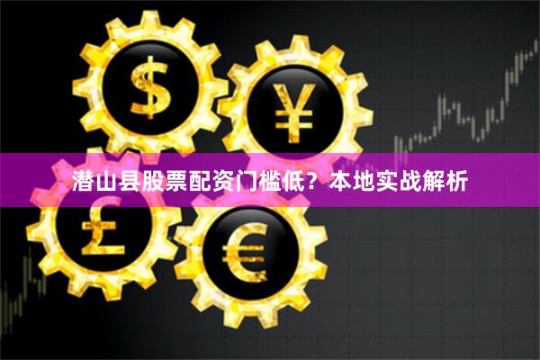 潜山县股票配资门槛低?本地实战解析